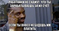 работники не скажут, что ты зарабатываешь за их счёт если ты вовсе не будешь им платить