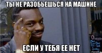 ты не разобьешься на машине если у тебя ее нет