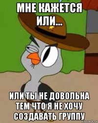 мне кажется или... или ты не довольна тем что я не хочу создавать группу