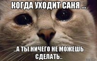 когда уходит саня ... ..а ты ничего не можешь сделать..