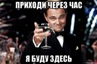 приходи через час я буду здесь