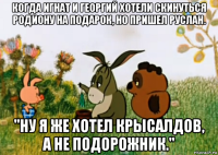 когда игнат и георгий хотели скинуться родиону на подарок, но пришел руслан. ''ну я же хотел крысалдов, а не подорожник.''