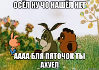 осёл ну чо нашёл нет аааа бля пяточок ты ахуел