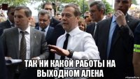  так ни какой работы на выходном алена