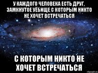 у каждого человека есть друг, замкнутое уёбище с которым никто не хочет встречаться с которым никто не хочет встречаться