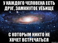 у каждого человека есть друг, замкнутое уёбище с которым никто не хочет встречаться