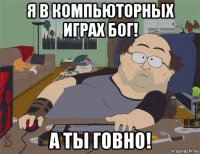 я в компьюторных играх бог! а ты говно!