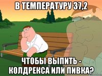 в температуру 37,2 чтобы выпить - колдрекса или пивка?