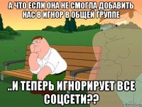 а что если она не смогла добавить нас в игнор в общей группе ..и теперь игнорирует все соцсети??