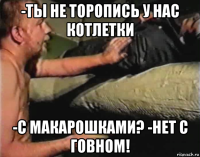 -ты не торопись у нас котлетки -с макарошками? -нет с говном!