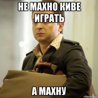 не махно киве играть а махну