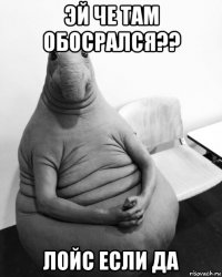 эй че там обосрался?? лойс если да