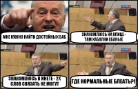 МНЕ НУЖНО НАЙТИ ДОСТОЙНЫХ БАБ ЗНАКОМЛЮСЬ НА УЛИЦЕ -
ТАМ ХАБАЛКИ ЕБАНЫЕ ЗНАКОМЛЮСЬ В ИНЕТЕ - 2Х СЛОВ СВЯЗАТЬ НЕ МОГУТ ГДЕ НОРМАЛЬНЫЕ БЛЕАТЬ?!