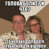 голова болит? и что? это не повод для того, чтобы не идти в школу!