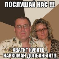 послушай нас !!! хватит курить , наркоман долбаный !!!