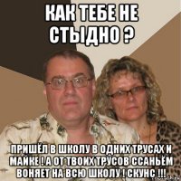 как тебе не стыдно ? пришёл в школу в одних трусах и майке ! а от твоих трусов ссаньём воняет на всю школу ! скунс !!!