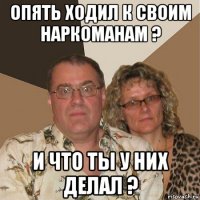 опять ходил к своим наркоманам ? и что ты у них делал ?