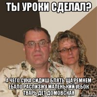 ты уроки сделал? а чего сука сидиш блять ща ремнем ебало распизжу маленький уебок тварь дет домовская