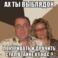 ах ты выблядок покуривать и дрочить стал втайне от нас ?