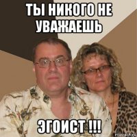 ты никого не уважаешь эгоист !!!