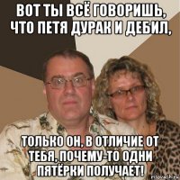 вот ты всё говоришь, что петя дурак и дебил, только он, в отличие от тебя, почему-то одни пятёрки получает!