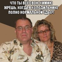 что ты всё свою химию жрёшь, когда в холодильнике полно нормальной еды?! 