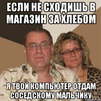 если не сходишь в магазин за хлебом я твой компьютер отдам соседскому мальчику