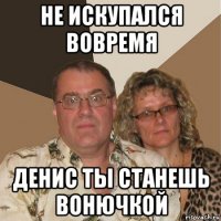 не искупался вовремя денис ты станешь вонючкой