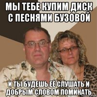 мы тебе купим диск с песнями бузовой и ты будешь её слушать и добрым словом поминать