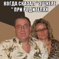 когда сказал " эщкере " при родителях 