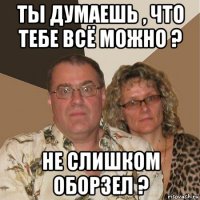 ты думаешь , что тебе всё можно ? не слишком оборзел ?