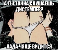 а ты точна слушаешь ,дистемпер? нада чяще видится