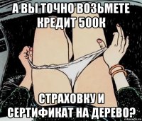 а вы точно возьмете кредит 500к страховку и сертификат на дерево?