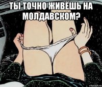 ты точно живёшь на молдавском? 