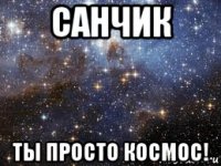 санчик ты просто космос!