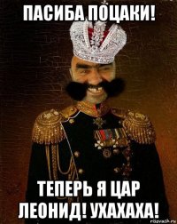 пасиба поцаки! теперь я цар леонид! ухахаха!