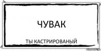 чувак ты кастрированый