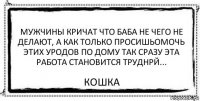 Мужчины кричат что баба не чего не делают, а как только просишьомочь этих уродов по дому так сразу эта работа становится труднрй... Кошка