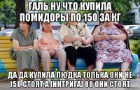 галь ну что купила помидоры по 150 за кг да да купила людка толька они не 150 стоят а [интрига] 80 они стоят