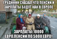 грудинин сказал,что пенсии и зарплаты будут как в европе зарплаты 10000 евро,пенсии по 5000 евро!