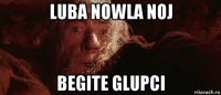 luba nowla noj begite glupci