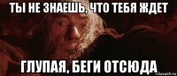 ты не знаешь, что тебя ждет глупая, беги отсюда