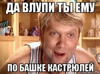 да влупи ты ему по башке кастрюлей