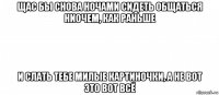 щас бы снова ночами сидеть общаться ниочем, как раньше и слать тебе милые картиночки, а не вот это вот всё