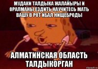 мудаки талдыка жалайыры и оралманы ездить научитесь мать вашу в рот ибал нищеброды алматинская область талдыкорган