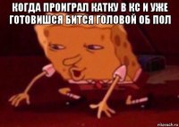 когда проиграл катку в кс и уже готовишся бится головой об пол 