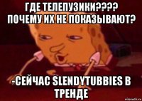 где телепузики???? почему их не показывают? -сейчас slendytubbies в тренде