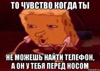 то чувство когда ты не можешь найти телефон, а он у тебя перед носом