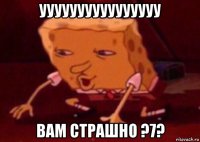 уууууууууууууууу вам страшно ?7?