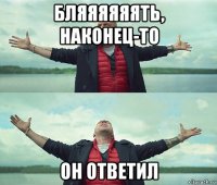 бляяяяяять, наконец-то он ответил